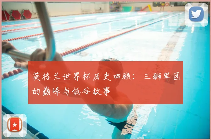 英格兰世界杯历史回顾：三狮军团的巅峰与低谷故事