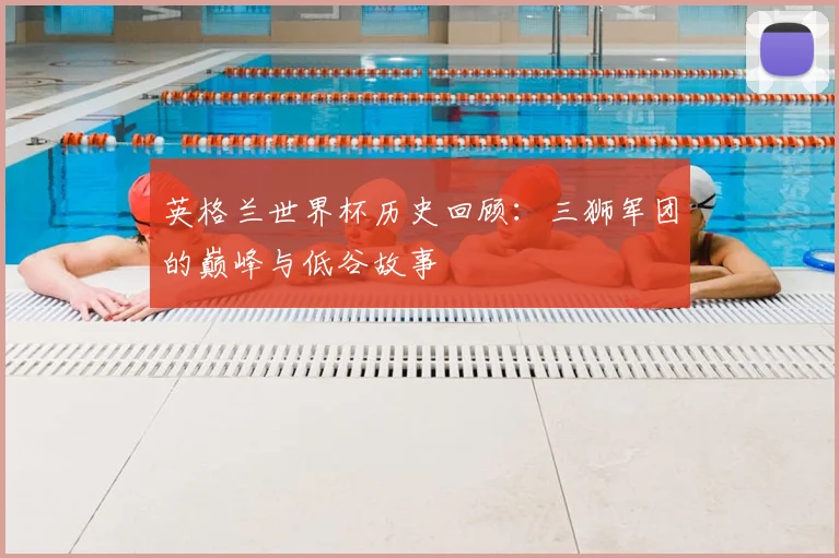 英格兰世界杯历史回顾：三狮军团的巅峰与低谷故事