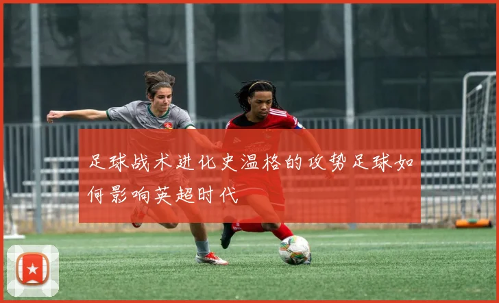 足球战术进化史温格的攻势足球如何影响英超时代