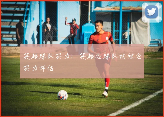 英超球队实力：英超各球队的综合实力评估